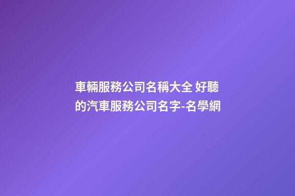 車輛服務公司名稱大全 好聽的汽車服務公司名字-名學網-第1張-公司起名-玄機派